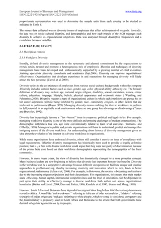 European Journal of Business and Management                                                        www.iiste.org
ISSN 2222-1905 (Paper) ISSN 2222-2839 (Online)

proportionate representation was used to determine the sample units from each country to be studied as
indicated in Table 1.

The survey data collected was on diversity issues of employees that affect achievement of set goals. Basically,
the data was on social cultural diversity, and demographics and how each branch of the KCB manages such
diversity to achieve its organizational objectives. Data was analyzed through descriptive frequencies and a
correlation between variables.

2. LITERATURE REVIEW

2.1 Theoretical reviews

2.1.1 Workforce Diversity

Broadly, defined diversity management as the systematic and planned commitment by the organizations to
recruit, retain, reward and promote a heterogeneous mix of employees .Theories and techniques of diversity
management have been developed and enthusiastically supported by a growing number of chief executives
,training specialists ,diversity consultants and academics (Saji,2004). Diversity can improve organizational
effectiveness .Organizations that develops experience in and reputations for managing diversity will likely
attract the best personnel (Carrel, et al, 2000).

Diversity refers to the co-existence of employees from various social-cultural backgrounds within the company
.Diversity includes cultural factors such as race, gender, age ,color ,physical ability ,ethnicity etc. The broader
definition of diversity may include age, national origin religion, disability, sexual orientation, values, ethnic
culture, education, language, lifestyle, beliefs, physical appearance and economic status ( Wentling, and
Palmarivas,2000). Diversity requires a type of organizational culture in which each employee can pursue his or
her career aspirations without being inhibited by gender, race , nationality ,religion, or other factors that are
irrelevant to performance (Bryan,1999). Managing diversity means enabling the diverse workforce to perform
its full potential in an equitable work environment where no one group has advantage or disadvantage (Torres
and Bruxelles, 1992).

Diversity has increasingly become a „‟hot –button‟‟ issue in corporate, political and legal circles. For example,
managing workforce diversity is one of the most difficult and pressing challenges of modern organizations .The
demographic differences like sex, age were conventionally related to team level outcomes (Williams, and
O‟Reilly, 1998). Managers in public and private organizations will have to understand, predict and manage this
intriguing nature of the diverse workforce .An understanding about history of diversity management gives an
idea about the evolution of the interest in a diverse workforce in organizations.

While many organizations have embraced diversity, others still consider it merely an issue of compliance with
legal requirements. Effective diversity management has historically been used to provide a legally defensive
position; that is , a firm with diverse workforce could argue that they were not guilty of discrimination because
of the prima facie case based on their workforce demographics representing the demographics of the local
community .

However, in more recent years, the view of diversity has dramatically changed to a more proactive concept.
Many business leaders are now beginning to believe that diversity has important bottom-line benefits .Diversity
in the workforce can be a competitive advantage because different viewpoints can facilitate unique and creative
approaches to problem-solving, thereby increasing creativity and innovation which in turn, leads to better
organizational performance (Allen et al, 2004). For example, in Botswana, the society is becoming multicultural
due to the increasing migrant population and their descendants. For organizations, this means that their market
share .efficiency, human capital, international competitiveness and the level of innovations will be dependent in
part upon their ability to effectively manage a diverse workforce both within and across organizational
boundaries (Barker and Hartel ,2004, Dass and Parker, 1996, Kandola et al, 1995, Strauss and Mang, 1999).

However, South Africa and Botswana have depended on migrant labor long before this liberization phenomenon
started in Africa. A word like „makwerekwere „‟ referring to Africans of other nationalities , „Makola „ referring
to people of Indian origin and „makgoa‟ referring to white people ,which to some is considered derogatory and
the discriminatory is popularly used in South Africa and Botswana to the extent that both governments have
decided to legislate against its use by its people .
 