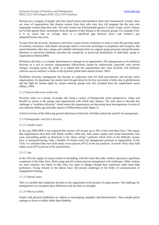 European Journal of Business and Management                                                        www.iiste.org
ISSN 2222-1905 (Paper) ISSN 2222-2839 (Online)

Women are a category of people who have faced serious discrimination from time immemorial. Locally, there
are cases of organizations that dismiss women from their jobs once they fall pregnant but the men who
impregnate women keep their jobs. Not only women are discriminated against in terms of pay, racist‟s abuses
are leveled against them, stereotypes from all quarters if they belong to the minority groups. For example USA,
it is no secret that on average there is a significant gap between men‟s and women‟s pay
cheques(Encarta.msn.com).

To reap from the diversity, businesses must have a more diverse workforce in order to meet the growing needs
of minority consumers. Individuals and groups need to overcome stereotypes or prejudices and recognize that
actual dissimilar other have unique and valuable information that can support group processes and performance
Openness to perceived similarity describes the receptivity to perceived dissimilarity of individual, group or
organizations (Hartel,2004).

Workforce diversity is a complex phenomenon to manage in an organization .The management in of workforce
diversity as a tool to increase organizational effectiveness cannot be underscored, especially with current
changes sweeping across the globe. It is argued that the organizations that value diversity will definitely
cultivate success and have a future in this dynamic global labor market (Goetz, 2001).

Workforce diversity management has become an important issue for both governments and private sector
organizations. Its importance has mainly been brought about by the free movement of labor due to globalization
and the fight for human rights by certain minority groups who feel excluded from the employment sector
(White, 1999)

2.1.2 General dimension of diversity

Diversity refers to a mosaic of people who bring a variety of backgrounds styles perspectives, values and
benefits as assets to the groups and organizations with which they interact. The term used to describe this
challenge is “workforce diversity” which means the organizations are becoming more heterogeneous in terms of
race ethnicity ability age and other aspects of differentness.(refer figure 1)

A brief overview of the following general dimension of diversity will help explain the need for its management.

2.1.3 Demographic work force diversity

2.1.3.1 Gender issues

In the year 2006-2008 it was expected that women will occupy up to 30% of the total labor force. This means
that organizations must deal with family conflict, child care, dual career couples and sexual harassment. One
issue surrounding gender as dimension is the “glass ceiling” syndrome which refers to the difficulty women
have in raising/advancing. Only a handful of women reach top management positions in organization. In the
USA- it‟s estimated that men hold ninety seven percent (97%) of the top positions. In South Africa they hold
eighty seven (87%) percent of the top positions.

2.1.3.2 Age

In the USA the supply of young workers is dwindling, with the result that older workers represent a significant
component of the labor force. Both young and old workers present management with challenges. Older workers
are more cautious, less likely to take risks, less open to changes though their experience make them high
performers. Young entrants in the labour force will present challenges in the fields of communication or
management tracking.

2.1.3.3 Mental status

This is a variable that complicate diversity in the organization with increase of single parents. The challenge for
management is to recognize these differences and use them as strengths.

2.1.3.4 Physical ability

People with physical disabilities are subject to stereotyping, prejudice and discrimination. These people prefer
manager to focus on ability rather than disability.
 