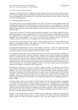 European Journal of Business and Management                                                         www.iiste.org
ISSN 2222-1905 (Paper) ISSN 2222-2839 (Online)

2.1.4 Social -Cultural workforce Diversity

Language in among Kenyan tribes is related to the ethnic background. Having more than forty tribes in Kenya
and two official languages poses a great challenge to organizations. Sensitivity needs to be shown in the choice
and use of language policy within organizations. Other factors include education, income, life style, religion and
social-economic backgrounds.

2.1.4.1Managing Workforce Diversity:

The idea that diversity can be managed originated in the 1960‟s and since then three approaches have been
identified) Golden rules which assert that treatment of everyone in the same way and treating others as you want
to be treated,(ii ) “Right the wrong” approach which takes the form affirmative action and finally, (iii) Value of
difference approaches which recognize that differences exist but does not want people to be associated into the
dominant culture.

Thomas and Ely (2001) have recently developed authentically paradigm of three different perfectives on how
organizations perceive the task of managing diversity. They found that, while most organizations in the USA,
have applied the first two perspectives, very few were using the third perspective. Ely and Thomas (2001)
suggested why the third perspective that will give full benefits from managing diversity. The diversity
Paradigms include: Discrimination, Access legitimacy forms and Learning effectiveness.

Companies can succeed at diversity if the initiative to create, manage and value the diverse workforce ha full
support of top management (Hayes, 1999; Jackson, et al, 1992). The following are conditions which would
make workforce diversity a success in any organization;

The organization should assign this work to a senior manager ( Jackson,et al ,1992). The organization should
link concerns for diversity to human resources management decisions around recruitment, selection, placement,
succession planning, performance management and rewards (Cascio, 1998).

The organization should create such a working environment as will increase the motivation, satisfaction and
commitment of diverse people. In addition, performance standards must be clearly and objectively established,
effectively communicated and used on objective criteria without any bias, indentify desirable and undesirable
behaviors that must be based upon performance feedback discussions involving a diverse workforce. The
strategy (diversity or otherwise) must be based on the will of the human resources, strength, and culture of the
organization (Hayes, 1999). Training and development programs will improve the skills in dealing with the day
to day diversity dilemmas .This will help managers to be aware on how power relations impact on stereotypes of
groups and on perceptions of individuals and the expectations.

Communicating intercultural ,it will aid in managing a diverse workforce .An individual will be able to
understand how cultural and ethnic differences shape the conflict process and coming up with conflict resolution
strategies .There will be able negotiate outcomes with cultural differences in mind. Mentoring programs,
involvement of experienced advisors and helps others for a period of years. This mentor should be able to advice
employees on the whole concept of diversity and the reasons why diversity should be managed in the
workplace. Assessment of one‟s believes about work values, being able to indentify work values of others from
different cultural backgrounds and examination of the leadership assumptions from a multicultural perspective.
(Bagsaw, 2004).

Creation of support system to reduce isolation and discrimination .This can be done through the encouragement
of a formal system and informal networks. Language competence, lack of language skills in multicultural
environments is a significant barrier to building a multicultural organization. The rationale for diversity training
programmes is often misunderstood at all levels. So it is important to first communicate what diversity is and
what the organization hopes to achieve by managing it more effectively (Bagsaw, 2004). In addition, present a
clear business case for diversity initiatives and link with changing demographics and social changes. This gives
diversity a context that enhances understanding.

Capitalize on the existing diversity within the organization by ensuring that it includes both senior and line
managers on the diversity training courses as well as employees from different functions and departments
(Bagsaw, 2004). And finally, the diversity training, this would create the awareness of what the concept of
 