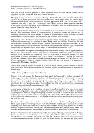 European Journal of Business and Management                                                           www.iiste.org
ISSN 2222-1905 (Paper) ISSN 2222-2839 (Online)

workforce diversity is and the provision of certain information needed to create behavior changes that are
required to effectively manage and work within a diverse workforce.

Managing diversity can create a competitive advantage .Potential benefits of this diversity include better
decisions making, higher creativity and innovation, greater success in marketing to foreign and domestic ethnic
minority communities and a better distribution of economic opportunities (Cox, 1991; Cox and Blake, 1991).
According to one study (Watson et al 1993), culturally, diverse groups relative to homogenous groups are more
effective both in the interaction process and job performance; these benefits occur after a diverse group has been
together for a period of time.(Taylor, 1995).

Research indicates that the greater diversity can create higher levels of dissatisfaction and turnover (Miliken and
Martins, 1996). Maintaining diversity in organizations may be important, however, for creativity and for
improving representation and access to power in the view of the demographic changes in the workforce and
equal opportunity employment equity /affirmative action, and the human rights legislation.

Organizations with a diverse workforce can provide superior services because they can better understand
consumer‟s needs (Wentling and Palma-Rivas, 2000). Hiring women and minorities, disabled etc will help
organizations to tap these niche markets (Mueller, 1998) and diversified market segments (Fleury,1999). As all
the segments of society have a stake in the development and prosperity of society as a whole ,creating and
managing a diverse workforce should be seen as a social and moral imperative (Mueller, 1998).

As the economies are shifting from manufacturing to service economies, diversity issues will gain importance
because in a service economy effective interactions and communications between people are essential to
business success (Wentling and Palma-Rivas, 2000). As globalization is increasing, diversity will help
organizations to enter the international arena (Cascio, 1998). Diversity enhances creativity and innovation
(Addler, 1997; Jackson, et al 1992) and produces competitive advantages (Coleman, 2002; Jackson et al, 1992).
Diverse teams make it possible to enhance flexibility (Fleury,1999) and rapid response to an adaptation to
change(Adler,1997, Jackson et al, 1992).

Address legal concerns generally legislation is to promote gender equality therefore managing a diverse
workforce helps in addressing concerns against discrimination illegal in the working situation so as to improve
human rights.

2.1.4.2 Mismanaged/Unmanaged workforce Diversity

Diversity if not well managed has disadvantages. Many people feel threatened by working with people of
different age, sex or culture. First ,there is an increase in the cost of training .This increase comes from costs
associated with seminars ,programs and lectures given to promote diversity in the corporation. These types of
training are given to all levels of staff within the organization .They teach employees how to accept the
personalities and ideas, thoughts of others. These programs also teach one how to deal with conflicts and
prejudice in a professional and civil manner (White, 1999).

A disadvantage of diversity in the workplace is increase in conflicts .Conflicts arise when two or more
individuals or groups do not see eye to eye on a particular situation. In regard to diversity, conflicts arise largely
due to ignorance .Prejudice feelings or derogatory comments cause lack of acceptance .This can produce
negative dynamics such as ethnocentrism, stereotyping and cultural clashes (White,1999). The most common
conflict comes from one feeling superior .If management ignores such conflicts; the company performance may
suffer (White, 1999).

If conflicts can be managed and controlled, creativity and performance can be increased. Employers will work
harder to gain acceptance by creating a solution or invention first. This can be the case when managers reconcile
competing goals, promote in a representative manner, stand behind the minority group member, and act when
resources are plentiful and cultural differences are low or well understood( White, 1999). Conflicts always arise
wherever there are human beings but they should be managed properly for the benefit of the organization.

Increases in labor turnover and absenteeism are another disadvantage in having a diverse workplace .Research
has shown that the turnover rate for African Americans in the US workforce is 40% greater than whites. Another
study by Corning Glass stated that between the years 1980 -1987 ,the turnover for women in a professional job
was two times higher than males. Women also have 58% higher absentee rate than men. Yet another study
 