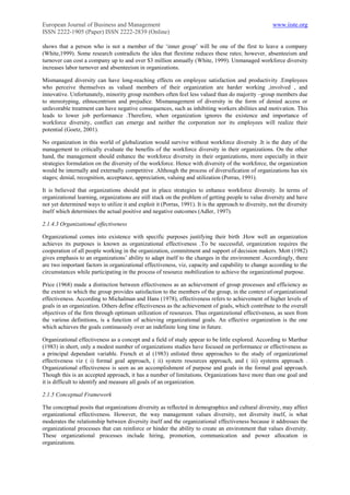 European Journal of Business and Management                                                            www.iiste.org
ISSN 2222-1905 (Paper) ISSN 2222-2839 (Online)

shows that a person who is not a member of the „inner group‟ will be one of the first to leave a company
(White,1999). Some research contradicts the idea that flextime reduces these rates; however, absenteeism and
turnover can cost a company up to and over $3 million annually (White, 1999). Unmanaged workforce diversity
increases labor turnover and absenteeism in organizations.

Mismanaged diversity can have long-reaching effects on employee satisfaction and productivity .Employees
who perceive themselves as valued members of their organization are harder working ,involved , and
innovative. Unfortunately, minority group members often feel less valued than do majority –group members due
to stereotyping, ethnocentrism and prejudice. Mismanagement of diversity in the form of denied access or
unfavorable treatment can have negative consequences, such as inhibiting workers abilities and motivation. This
leads to lower job performance .Therefore, when organization ignores the existence and importance of
workforce diversity, conflict can emerge and neither the corporation nor its employees will realize their
potential (Goetz, 2001).

No organization in this world of globalization would survive without workforce diversity .It is the duty of the
management to critically evaluate the benefits of the workforce diversity in their organizations. On the other
hand, the management should enhance the workforce diversity in their organizations, more especially in their
strategies formulation on the diversity of the workforce. Hence with diversity of the workforce, the organization
would be internally and externally competitive .Although the process of diversification of organizations has six
stages; denial, recognition, acceptance, appreciation, valuing and utilization (Porras, 1991).

It is believed that organizations should put in place strategies to enhance workforce diversity. In terms of
organizational learning, organizations are still stuck on the problem of getting people to value diversity and have
not yet determined ways to utilize it and exploit it (Porras, 1991). It is the approach to diversity, not the diversity
itself which determines the actual positive and negative outcomes (Adler, 1997).

2.1.4.3 Organizational effectiveness

Organizational comes into existence with specific purposes justifying their birth .How well an organization
achieves its purposes is known as organizational effectiveness .To be successful, organization requires the
cooperation of all people working in the organization, commitment and support of decision makers. Mott (1982)
gives emphasis to an organizations‟ ability to adapt itself to the changes in the environment .Accordingly, there
are two important factors in organizational effectiveness, viz, capacity and capability to change according to the
circumstances while participating in the process of resource mobilization to achieve the organizational purpose.

Price (1968) made a distinction between effectiveness as an achievement of group processes and efficiency as
the extent to which the group provides satisfaction to the members of the group, in the context of organizational
effectiveness. According to Michalman and Hans (1978), effectiveness refers to achievement of higher levels of
goals in an organization. Others define effectiveness as the achievement of goals, which contribute to the overall
objectives of the firm through optimum utilization of resources. Thus organizational effectiveness, as seen from
the various definitions, is a function of achieving organizational goals. An effective organization is the one
which achieves the goals continuously over an indefinite long time in future.

Organizational effectiveness as a concept and a field of study appear to be little explored. According to Marthur
(1983) in short, only a modest number of organizations studies have focused on performance or effectiveness as
a principal dependant variable. French et al (1983) enlisted three approaches to the study of organizational
effectiveness viz ( i) formal goal approach, ( ii) system resources approach, and ( iii) systems approach .
Organizational effectiveness is seen as an accomplishment of purpose and goals in the formal goal approach.
Though this is an accepted approach, it has a number of limitations. Organizations have more than one goal and
it is difficult to identify and measure all goals of an organization.

2.1.5 Conceptual Framework

The conceptual posits that organizations diversity as reflected in demographics and cultural diversity, may affect
organizational effectiveness. However, the way management values diversity, not diversity itself, is what
moderates the relationship between diversity itself and the organizational effectiveness because it addresses the
organizational processes that can reinforce or hinder the ability to create an environment that values diversity.
These organizational processes include hiring, promotion, communication and power allocation in
organizations.
 