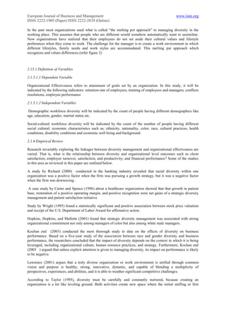 European Journal of Business and Management                                                        www.iiste.org
ISSN 2222-1905 (Paper) ISSN 2222-2839 (Online)

In the past most organizations used what is called “the melting pot approach” to managing diversity in the
working place. This assumes that people who are different would somehow automatically want to assimilate.
Now organizations have realized that their employees do not set aside their cultural values and lifestyle
preferences when they come to work. The challenge for the manager is to create a work environment in which
different lifestyles, family needs and work styles are accommodated. This melting put approach which
recognizes and values differences.(refer figure 2)



2.15.1 Definition of Variables

2.1.5.1.1 Dependent Variable

Organizational Effectiveness refers to attainment of goals set by an organization. In this study, it will be
indicated by the following indicators: retention rate of employees, training of employees and managers, conflicts
resolutions, employee performance

2.1.5.1.2 Independent Variables

 Demographic workforce diversity will be indicated by the count of people having different demographics like
age, education, gender, marital status etc.

Social-cultural workforce diversity will be indicated by the count of the number of people having different
social cultural, economic characteristics such as; ethnicity, nationality, color, race, cultural practices, health
conditions, disability conditions and economic well being and background.

2.1.6 Empirical Review

Research invariably exploring the linkages between diversity management and organizational effectiveness are
varied. That is, what is the relationship between diversity and organizational level outcomes such as client
satisfaction; employee turnover, satisfaction, and productivity; and financial performance? Some of the studies
in this area as reviewed in this paper are outlined below.

A study by Richard (2000) conducted in the banking industry revealed that racial diversity within one
organization was a positive factor when the firm was pursuing a growth strategy, but it was a negative factor
when the firm was downsizing .

 A case study by Carter and Spence (1996) about a healthcare organization showed that that growth in patient
base, restoration of a positive operating margin, and positive recognition were net gains of a strategic diversity
management and patient satisfaction initiative

Study by Wright (1995) found a statistically significant and positive association between stock price valuation
and receipt of the U.S. Department of Labor Award for affirmative action .

Hopkins, Hopkins, and Mallette (2001) found that strategic diversity management was associated with strong
organizational commitment not only among managers of color but also among white male managers.

Kochan etal (2003) conducted the most thorough study to date on the effects of diversity on business
performance. Based on a five-year study of the association between race and gender diversity and business
performance, the researchers concluded that the impact of diversity depends on the context in which it is being
leveraged, including organizational culture, human resource practices, and strategy. Furthermore, Kochan etal
(2003 ) argued that unless explicit attention is given to managing diversity, its impact on performance is likely
to be negative.

Lawrence (2001) argues that a truly diverse organization or work environment is unified through common
vision and purpose is healthy, strong, innovative, dynamic, and capable of blending a multiplicity of
perspectives, experiences, and abilities, and it is able to weather significant competitive challenges.

According to Taylor (1995), diversity must be carefully and constantly nurtured, because creating an
organization is a lot like leveling ground. Both activities create new space where the initial staffing or first
 