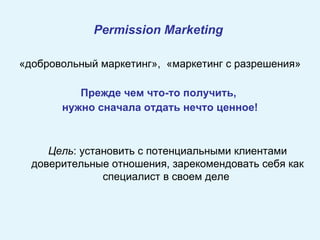 Permission  M arketing   «добровольный маркетинг»,  «маркетинг с разрешения» Прежде чем что-то получить,  нужно сначала отдать нечто ценное! Цель : установить с потенциальными клиентами доверительные отношения, зарекомендовать себя как специалист в своем деле  
