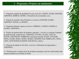I – Programas e Projetos em andamento:



1 - Programa estadual da qualidade do açaí; (envolve a SESPA, SAGRI ,EMATER,
ADEPARÁ, SEBRAE, SESMA , Promotoria do consumidor, etc.).

2 - Projeto de inclusão sócio Produtiva; ( envolve a EMATER, SAGRI,
ADEPARÁ, SEPAQ, e a SEDES).

3 - Programa alimento seguro;( envolve o SEBRAE, A SESPA A SESMA A
SAGRI e ADEPARÁ).

4 - Projeto de padronização de produtos regionais ; ( envolve a comissão Estadual
de padronização composta por, ADEPARÁ; ANVISA; AEAPA; CEPLAC;
SFA/PA; EMATER/PA; EMBRAPA/Amazônia Oriental; FAEPA; FETAGRI;
FIEPA; SAGRI; SEMA; SESPA; SESMA; SINDFRUTAS; SEBRAE/PA; UFRA;
UEPA; UFPA/POEMA/FADESP; PAS/SENAI e ADA,).

5 - Proposta de adesão ao SUASA; ( envolve o Ministério da Agricultura e
ADEPARÁ).

 6 - Proposta para a criação da lei de produtos artesanais; (envolve todos dentro das
cadeias produtivas do Estado do Pará).
 