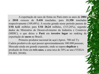 A exportação de suco de frutas no Pará entre os anos de 2004
e 2010 cresceu de 5.418 toneladas, para 11.350 toneladas
respectivamente (109,48%). A receita gerada nesse período passou de
US$ 6,42 milhões para US$ 20,24 milhões, (315,26%), segundo
dados do Ministério do Desenvolvimento da Indústria e Comércio
(MDIC), o que deixa o Pará em terceiro lugar no ranking da
exportação de sucos no Brasil;
         Primeiro produtor nacional de açaí (Aprox. 700 mil T);
Cadeia produtiva do açaí possui aproximadamente 300.000 pessoas;
Mercado ainda em grande expansão, onde se espera duplicar a
produção do fruto em três anos, a uma taxa de 30% ao ano (VEIGA
FILHO, 20100).
 