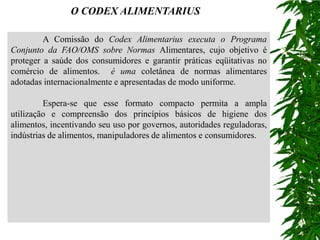 O CODEX ALIMENTARIUS

         A Comissão do Codex Alimentarius executa o Programa
Conjunto da FAO/OMS sobre Normas Alimentares, cujo objetivo é
proteger a saúde dos consumidores e garantir práticas eqüitativas no
comércio de alimentos. é uma coletânea de normas alimentares
adotadas internacionalmente e apresentadas de modo uniforme.

         Espera-se que esse formato compacto permita a ampla
utilização e compreensão dos princípios básicos de higiene dos
alimentos, incentivando seu uso por governos, autoridades reguladoras,
indústrias de alimentos, manipuladores de alimentos e consumidores.
 