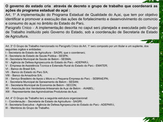O governo do estado cria através de decreto o grupo de trabalho que coordenará as
ações do programa estadual do açaí :
Art. 1º A implementação do Programa Estadual de Qualidade do Açaí, que tem por objetivo
identificar e promover a execução das ações de fortalecimento e desenvolvimento do comércio
e consumo do açaí no âmbito do Estado do Pará.
Parágrafo Único – A implementação descrita no caput será planejada e executada pelo Grupo
de Trabalho instituído pelo Governo do Estado, sob a coordenação de Secretaria de Estado
de Agricultura.

Art. 3º O Grupo de Trabalho mencionado no Parágrafo Único do Art. 1º será composto por um titular e um suplente, dos
seguintes órgãos e entidades:
I - Secretaria de Estado de Agricultura - SAGRI, que o coordenará;
II - Secretaria de Estado de Saúde Pública - SESPA;
III - Secretaria Municipal de Saúde de Belém - SESMA;
IV – Agência de Defesa Agropecuária do Estado do Pará - ADEPARÁ;
V – Empresa de Assistência Técnica e Extensão Rural do Estado do Pará - EMATER;
VI – Banco do Brasil S/A;
VII – Banco do Estado do Pará S/A;
VIII – Banco da Amazônia S/A;
IX – Serviço Brasileiro de Apoio à Micro e à Pequena Empresa do Pará – SEBRAE/PA;
X – Secretaria Municipal de Saneamento de Belém - SESAN;
XI – Secretaria Municipal de Economia de Belém - SECON;
XII – Associação dos Vendedores Artesanais de Açaí de Belém – AVABEL;
XIII – Representante das Agroindústrias Produtoras de Açaí.

Art. 4º O Grupo de Trabalho terá a seguinte estrutura organizacional:
I – Coordenação – Secretaria de Estado de Agricultura - SAGRI;
II - Secretaria Executiva - Agência de Defesa Agropecuária do Estado do Pará - ADEPARÁ;
III – Membros do Grupo de Trabalho.
 