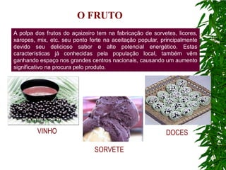 O FRUTO
A polpa dos frutos do açaizeiro tem na fabricação de sorvetes, licores,
xaropes, mix, etc. seu ponto forte na aceitação popular, principalmente
devido seu delicioso sabor e alto potencial energético. Estas
características já conhecidas pela população local, também vêm
ganhando espaço nos grandes centros nacionais, causando um aumento
significativo na procura pelo produto.




         VINHO                                            DOCES

                               SORVETE
 