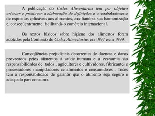 A publicação do Codex Alimentarius tem por objetivo
orientar e promover a elaboração de definições e o estabelecimento
de requisitos aplicáveis aos alimentos, auxiliando a sua harmonização
e, conseqüentemente, facilitando o comércio internacional.

        Os textos básicos sobre higiene dos alimentos foram
adotados pela Comissão do Codex Alimentarius em 1997 e em 1999.


        Conseqüências prejudiciais decorrentes de doenças e danos
provocados pelos alimentos à saúde humana e à economia são
responsabilidades de todos , agricultores e cultivadores, fabricantes e
processadores, manipuladores de alimentos e consumidores . Todos
têm a responsabilidade de garantir que o alimento seja seguro e
adequado para consumo.
 