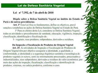 Lei de Defesa Sanitária Vegetal

          Lei nº 7.392, de 7 de abril de 2010

           Dispõe sobre a Defesa Sanitária Vegetal no âmbito do Estado do
Pará e dá outras providências.
           Art. 1º Esta Lei fixa os fundamentos, define os objetivos, prevê
sanções e estabelece as ações de Defesa Sanitária Vegetal no Estado do Pará.
              1º Para os efeitos desta Lei, considera-se Defesa Sanitária Vegetal,
todas as atividades e procedimentos de sanidade, educação, vigilância, inspeção,
classificação, identificação e fiscalização de:
           I - vegetais, seus produtos, subprodutos, derivados e resíduos;

          Da Inspeção e Fiscalização de Produtos de Origem Vegetal
          Art. 25. As atividades de Inspeção e Fiscalização de Produtos de
Origem Vegetal têm por objetivo assegurar a identidade, a qualidade, a
conformidade, a idoneidade e a segurança higiênico-sanitária e tecnológica de
produtos vegetais in natura, semi ou minimamente processados, processados e
industrializados, seus subprodutos, derivados e resíduos de valor econômico, por
meio das ações de inspeção, fiscalização, classificação e identificação de
produtos, sistemas, ou cadeia produtiva, conforme o caso.
 