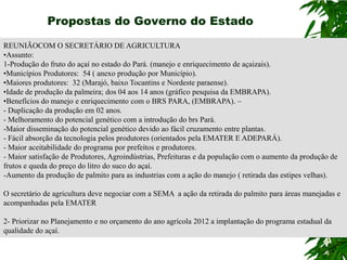 Propostas do Governo do Estado

REUNIÃOCOM O SECRETÁRIO DE AGRICULTURA
•Assunto:
1-Produção do fruto do açaí no estado do Pará. (manejo e enriquecimento de açaizais).
•Municípios Produtores: 54 ( anexo produção por Município).
•Maiores produtores: 32 (Marajó, baixo Tocantins e Nordeste paraense).
•Idade de produção da palmeira; dos 04 aos 14 anos (gráfico pesquisa da EMBRAPA).
•Benefícios do manejo e enriquecimento com o BRS PARA, (EMBRAPA). –
- Duplicação da produção em 02 anos.
- Melhoramento do potencial genético com a introdução do brs Pará.
-Maior disseminação do potencial genético devido ao fácil cruzamento entre plantas.
- Fácil absorção da tecnologia pelos produtores (orientados pela EMATER E ADEPARÁ).
- Maior aceitabilidade do programa por prefeitos e produtores.
- Maior satisfação de Produtores, Agroindústrias, Prefeituras e da população com o aumento da produção de
frutos e queda do preço do litro do suco do açaí.
-Aumento da produção de palmito para as industrias com a ação do manejo ( retirada das estipes velhas).

O secretário de agricultura deve negociar com a SEMA a ação da retirada do palmito para áreas manejadas e
acompanhadas pela EMATER

2- Priorizar no Planejamento e no orçamento do ano agrícola 2012 a implantação do programa estadual da
qualidade do açaí.
 