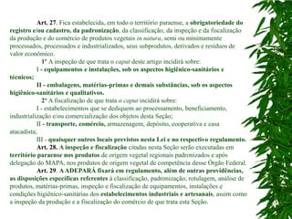 Art. 27. Fica estabelecida, em todo o território paraense, a obrigatoriedade do
registro e/ou cadastro, da padronização, da classificação, da inspeção e da fiscalização
da produção e do comércio de produtos vegetais in natura, semi ou minimamente
processados, processados e industrializados, seus subprodutos, derivados e resíduos de
valor econômico.
              1º A inspeção de que trata o caput deste artigo incidirá sobre:
           I - equipamentos e instalações, sob os aspectos higiênico-sanitários e
técnicos;
           II - embalagens, matérias-primas e demais substâncias, sob os aspectos
higiênico-sanitários e qualitativos.
              2º A fiscalização de que trata o caput incidirá sobre:
           I - estabelecimentos que se dediquem ao processamento, beneficiamento,
industrialização e/ou comercialização dos objetos desta Seção;
           II - transporte, comércio, armazenagem, depósito, cooperativa e casa
atacadista;
           III - quaisquer outros locais previstos nesta Lei e no respectivo regulamento.
           Art. 28. A inspeção e fiscalização citadas nesta Seção serão executadas em
território paraense nos produtos de origem vegetal regionais padronizados e após
delegação do MAPA, nos produtos de origem vegetal de competência desse Órgão Federal.
           Art. 29. A ADEPARÁ fixará em regulamento, além de outras providências,
as disposições específicas referentes à classificação, padronização, rotulagem, análise de
produtos, matérias-primas, inspeção e fiscalização de equipamentos, instalações e
condições higiênico-sanitárias dos estabelecimentos industriais e artesanais, assim como
a inspeção da produção e a fiscalização do comércio de que trata esta Seção.
 