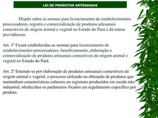 LEI DE PRODUTOS ARTESANAIS



        Dispõe sobre as normas para licenciamento de estabelecimentos
processadores, registro e comercialização de produtos artesanais
comestíveis de origem animal e vegetal no Estado do Pará e dá outras
providências.

Art. 1º Ficam estabelecidas as normas para licenciamento de
estabelecimentos processadores, beneficiamento, elaboração e
comercialização de produtos artesanais comestíveis de origem animal e
vegetal no Estado do Pará.

Art. 2º Entende-se por elaboração de produtos artesanais comestíveis de
origem animal e vegetal, o processo utilizado na obtenção de produtos que
mantenham características culturais ou regionais produzidos em escala não
industrial, obedecidos os parâmetros fixados em regulamento específico por
produto.
 