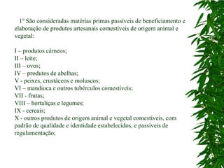 1º São consideradas matérias primas passíveis de beneficiamento e
elaboração de produtos artesanais comestíveis de origem animal e
vegetal:

I – produtos cárneos;
II – leite;
III – ovos;
IV – produtos de abelhas;
V - peixes, crustáceos e moluscos;
VI – mandioca e outros tubérculos comestíveis;
VII - frutas;
VIII – hortaliças e legumes;
IX - cereais;
X - outros produtos de origem animal e vegetal comestíveis, com
padrão de qualidade e identidade estabelecidos, e passíveis de
regulamentação;
 