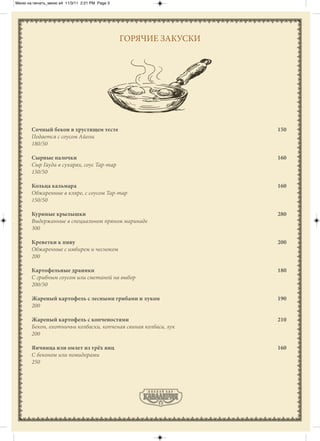 Меню на печать_меню а4 11/3/11 2:21 PM Page 3




                                                ГОРЯЧИЕ ЗАКУСКИ




       Сочный бекон в хрустящем тесте                             150
       Подается с соусом Айоли
       180/50

       Сырные палочки                                             160
       Сыр Гауда в сухарях, соус Тар-тар
       150/50

       Кольца кальмара                                            160
       Обжаренные в кляре, с соусом Тар-тар
       150/50

       Куриные крылышки                                           280
       Выдержанные в специальном пряном маринаде
       300

       Креветки к пиву                                            200
       Обжаренные с имбирем и чесноком
       200

       Картофельные драники                                       180
       С грибным соусом или сметаной на выбор
       200/50

       Жареный картофель с лесными грибами и луком                190
       200

       Жареный картофель с копченостями                           210
       Бекон, охотничьи колбаски, копченая свиная колбаса, лук
       200

       Яичница или омлет из трёх яиц                              160
       С беконом или помидорами
       250
 