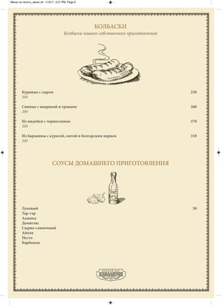 Меню на печать_меню а4 11/3/11 2:21 PM Page 6




                                                 КОЛБАСКИ
                                    Колбаски нашего собственного приготовления




       Куриные с сыром                                                           250
       200

       Свиные с паприкой и травами                                               260
       200

       Из индейки с черносливом                                                  270
       200

       Из баранины с курагой, мятой и болгарским перцем                          310
       200




                            СОУСЫ ДОМАШНЕГО ПРИГОТОВЛЕНИЯ




       Луковый                                                                    50
       Тар-тар
       Аджика
       Демигляс
       Сырно-сливочный
       Айоли
       Песто
       Барбекью
 