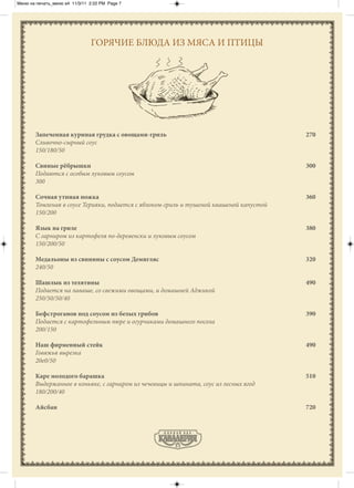 Меню на печать_меню а4 11/3/11 2:22 PM Page 7




                               ГОРЯЧИЕ БЛЮДА ИЗ МЯСА И ПТИЦЫ




       Запеченная куриная грудка с овощами-гриль                                        270
       Сливочно-сырный соус
       150/180/50

       Свиные рёбрышки                                                                  300
       Подаются с особым луковым соусом
       300

       Сочная утиная ножка                                                              360
       Томленая в соусе Терияки, подается с яблоком-гриль и тушеной квашеной капустой
       150/200

       Язык на гриле                                                                    380
       С гарниром из картофеля по-деревенски и луковым соусом
       150/200/50

       Медальоны из свинины с соусом Демигляс                                           320
       240/50

       Шашлык из телятины                                                               490
       Подается на лаваше, со свежими овощами, и домашней Аджикой
       250/50/50/40

       Бефстроганов под соусом из белых грибов                                          390
       Подается с картофельным пюре и огурчиками домашнего посола
       200/150

       Наш фирменный стейк                                                              490
       Говяжья вырезка
       20е0/50

       Каре молодого барашка                                                            510
       Выдержанное в коньяке, с гарниром из чечевицы и шпината, соус из лесных ягод
       180/200/40

       Айсбан                                                                           720
 