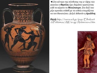 ◄ Στο κέντρο της σύνθεσης της α' όψης του 
αγγείου ο Θησέας έχει δαμάσει κρατώντας 
απ ό το κέρατο το Μινώταυρο. Στο δεξί του 
χέρι κρατάει σπ αθί με το οπ οίο ετοιμάζεται 
να τον θανατώσει. Δεξιάπ ιθανόν η Αριάδνη. 
Πηγή:http://users.sch.gr/ipap/Ellinikos% 
20Politismos/AR/ar.ag/Antimenes-6.htm. 
 