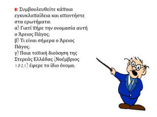 Συμβουλευθείτε κάποια 
εγκυκλοπαίδεια και απαντήστε 
στα ερωτήματα: 
α) Γιατί πήρε την ονομασία αυτή 
ο Άρειος Πάγος; 
β) Τι είναι σήμερα ο Άρειος 
Πάγος; 
γ) Ποια τοπική διοίκηση της 
Στερεάς Ελλάδας (Νοέμβριος 
1821) έφερε το ίδιο όνομα; 
 