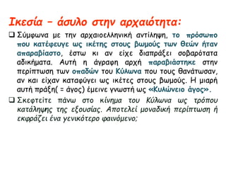 Ικεσία – άσυλο στην αρχαιότητα: 
 Σύμφωνα με την αρχαιοελληνική αντίληψη, το πρόσωπο 
που κατέφευγε ως ικέτης στους βωμούς των θεών ήταν 
απαραβίαστο, έστω κι αν είχε διαπράξει σοβαρότατα 
αδικήματα. Αυτή η άγραφη αρχή παραβιάστηκε στην 
περίπτωση των οπαδών του Κύλωνα που τους θανάτωσαν, 
αν και είχαν καταφύγει ως ικέτες στους βωμούς. Η μιαρή 
αυτή πράξη( = άγος) έμεινε γνωστή ως «Κυλώνειο άγος». 
 Σκεφτείτε πάνω στο κίνημα του Κύλωνα ως τρόπου 
κατάληψης της εξουσίας. Αποτελεί μοναδική περίπτωση ή 
εκφράζει ένα γενικότερο φαινόμενο; 
 