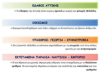 ΕΔΑΦΟΣ ΑΤΤΙΚΗΣ 
• Το έδαφος της Αττικής ήταν κυρίως ορεινό με μικρές και φτωχέςπ εδιάδες. 
ΟΙΚΙΣΜΟΙ 
• Οικισμοί αναπ τύχθηκαν εκεί όπ ου υπ ήρχαν οι δυνατότητες να ζήσουν άνθρωπ οι. 
ΥΠΑΙΘΡΟΣ: ΓΕΩΡΓΙΑ - ΚΤΗΝΟΤΡΟΦΙΑ 
• Στις λιγοστέςπ εδιάδες οι κάτοικοι ασχολήθηκαν με τη γεωργία, ενώ στις κάπ ως 
ορεινές με την κτηνοτροφία. 
ΕΚΤΕΤΑΜΕΝΑ ΠΑΡΑΛΙΑ: ΝΑΥΤΙΛΙΑ - ΕΜΠΟΡΙΟ 
• Η ανεπ άρκεια γεωργικήςπ αραγωγής οδήγησε στην ενασχόληση με το θαλάσσιο 
εμπ όριο. Τα εκτεταμέναπ αράλια ευνόησαν την ανάπ τυξη της ναυτιλίας και του 
εμπ ορίου 
 