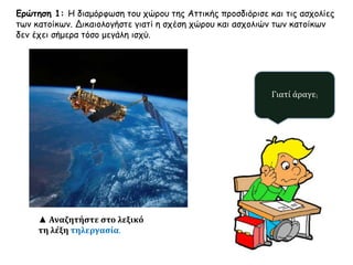 Ερώτηση 1: Η διαμόρφωση του χώρου της Αττικής προσδιόρισε και τις ασχολίες 
των κατοίκων. Δικαιολογήστε γιατί η σχέση χώρου και ασχολιών των κατοίκων 
δεν έχει σήμερα τόσο μεγάλη ισχύ. 
Γιατί άραγε; 
▲ Αναζητήστε στο λεξικό 
τη λέξη τηλεργασία. 
 