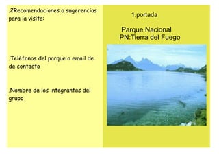 .2Recomendaciones o sugerencias
                                      1.portada
para la visita:

                                   Parque Nacional
                                   PN:Tierra del Fuego


.Teléfonos del parque o email de
de contacto



.Nombre de los integrantes del
grupo
 