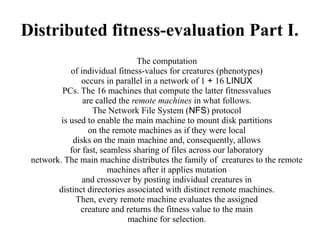 Distributed fitness-evaluation Part I.
                                The computation
            of individual fitness-values for creatures (phenotypes)
               occurs in parallel in a network of 1 + 16 LINUX
         PCs. The 16 machines that compute the latter fitnessvalues
                are called the remote machines in what follows.
                   The Network File System (NFS) protocol
         is used to enable the main machine to mount disk partitions
                  on the remote machines as if they were local
             disks on the main machine and, consequently, allows
            for fast, seamless sharing of files across our laboratory
 network. The main machine distributes the family of creatures to the remote
                        machines after it applies mutation
                and crossover by posting individual creatures in
        distinct directories associated with distinct remote machines.
              Then, every remote machine evaluates the assigned
               creature and returns the fitness value to the main
                              machine for selection.
 
