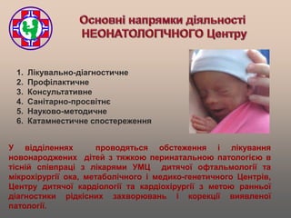 1.   Лікувально-діагностичне
 2.   Профілактичне
 3.   Консультативне
 4.   Санітарно-просвітнє
 5.   Науково-методичне
 6.   Катамнестичне спостереження


У відділеннях         проводяться обстеження і лікування
новонароджених дітей з тяжкою перинатальною патологією в
тісній співпраці з лікарями УМЦ дитячої офтальмології та
мікрохірургії ока, метаболічного і медико-генетичного Центрів,
Центру дитячої кардіології та кардіохірургії з метою ранньої
діагностики рідкісних захворювань і корекції виявленої
патології.
 