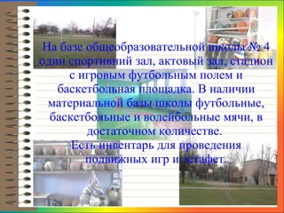 На базе  общеобразовательной школы  № 4 один спортивний зал,  актовый  зал,  стадион с игровым футбольным полем и баскетбольная площадка. В наличии материальной базы школы футбольные, баскетбольные и волейбольные мячи, в достаточном количестве .  Есть инвентарь для проведения подвижных игр и эстафет. 