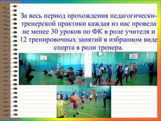 За весь период прохождения педагогически-тренерской практики каждая из нас провела не менее 30 уроков по ФК в роле учителя и 12 тренировочных занятий в избранном виде спорта в роли тренера. 