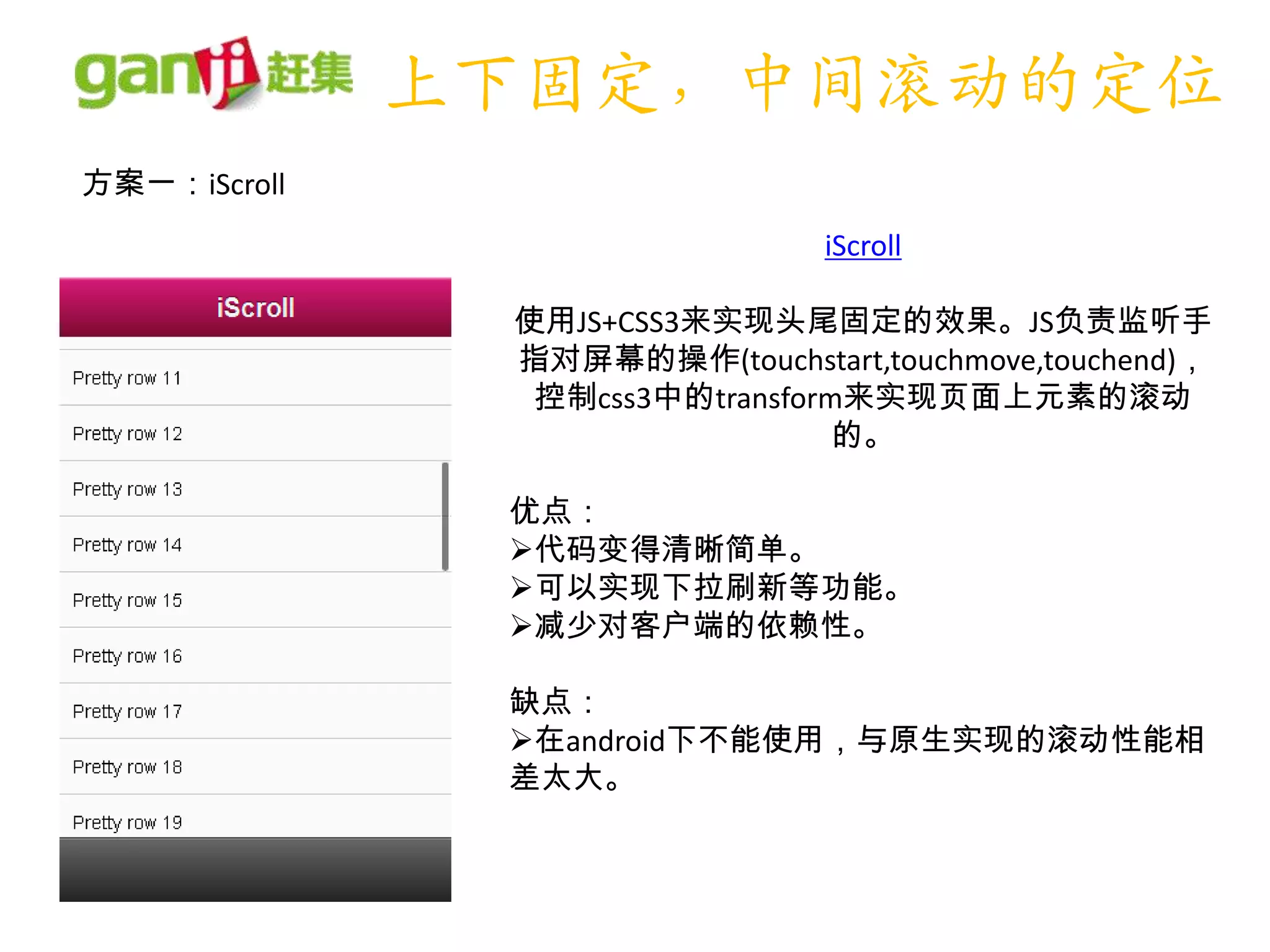 上下固定，中间滚动的定位
方案一：iScroll
                                iScroll

               使用JS+CSS3来实现头尾固定的效果。JS负责监听手
               指对屏幕的操作(touchstart,touchmove,touchend)，
                控制css3中的transform来实现页面上元素的滚动
                                 的。

               优点：
               代码变得清晰简单。
               可以实现下拉刷新等功能。
               减少对客户端的依赖性。

               缺点：
               在android下不能使用，与原生实现的滚动性能相
               差太大。
 