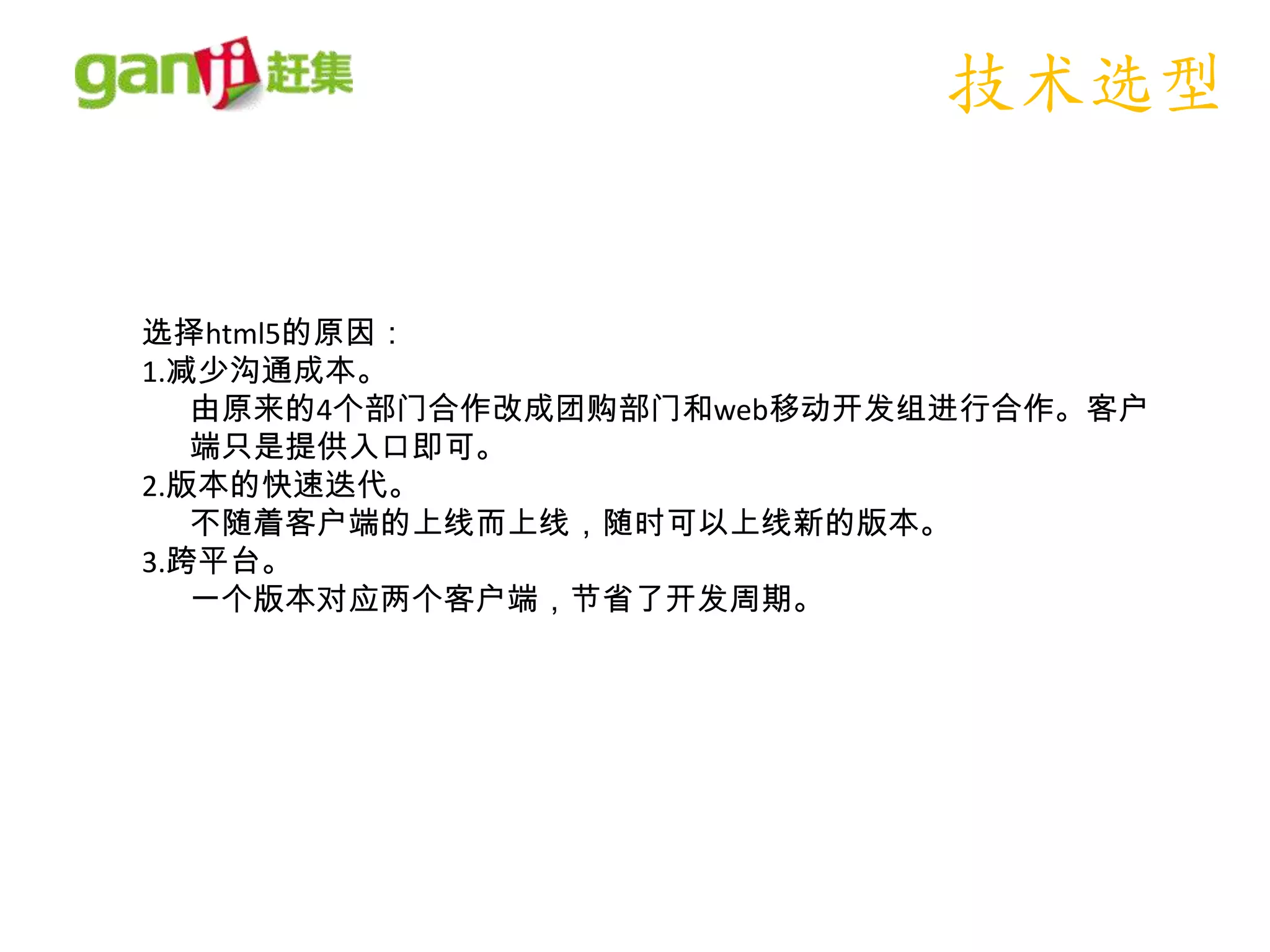 技术选型


选择html5的原因：
1.减少沟通成本。
   由原来的4个部门合作改成团购部门和web移动开发组进行合作。客户
   端只是提供入口即可。
2.版本的快速迭代。
   不随着客户端的上线而上线，随时可以上线新的版本。
3.跨平台。
   一个版本对应两个客户端，节省了开发周期。
 