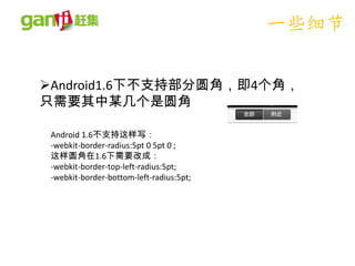 一些细节

Android1.6下不支持部分圆角，即4个角，
只需要其中某几个是圆角

 Android 1.6不支持这样写：
 -webkit-border-radius:5pt 0 5pt 0 ;
 这样圆角在1.6下需要改成：
 -webkit-border-top-left-radius:5pt;
 -webkit-border-bottom-left-radius:5pt;
 