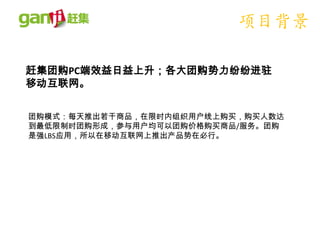 项目背景

赶集团购PC端效益日益上升；各大团购势力纷纷进驻
移动互联网。


团购模式：每天推出若干商品，在限时内组织用户线上购买，购买人数达
到最低限制时团购形成，参与用户均可以团购价格购买商品/服务。团购
是强LBS应用，所以在移动互联网上推出产品势在必行。
 
