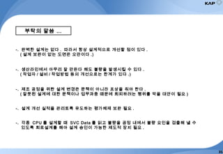 부탁의 말씀 …
-. 완벽한 설계는 없다 . 따라서 항상 설계적으로 개선할 점이 있다 .
( 설계 보완이 없는 도면은 오만이다 .)
-. 생산라인에서 아무리 잘 만든다 해도 불량을 발생시킬 수 있다 .
( 작업자 / 설비 / 작업방법 등의 개선으로는 한계가 있다 .)
-. 제조 공정을 위한 설계 변경은 문책이 아니라 포상을 줘야 한다 .
( 잘못된 설계에 대한 문책이나 업무과중 때문에 회피하려는 행위를 막을 대안이 필요 )
-. 설계 개선 실적을 관리토록 유도하는 평가체제 보완 필요 .
-. 각종 CPU 를 설계할 때 SVC Data 를 읽고 불량을 공정 내에서 불량 요인을 검출해 낼 수
있도록 회로설계를 해야 설계 승인이 가능한 제도적 장치 필요 .
31
 