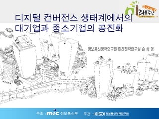 정보통신정책연구원 미래전략연구실 손 상 영 디지털 컨버전스 생태계에서의 대기업과 중소기업의 공진화 