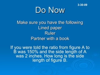 Do Now Make sure you have the following Lined paper Ruler Partner with a book 3-30-09 If you were told the ratio from figure A to B was 150% and the side length of A was 2 inches. How long is the side length of figure B. 