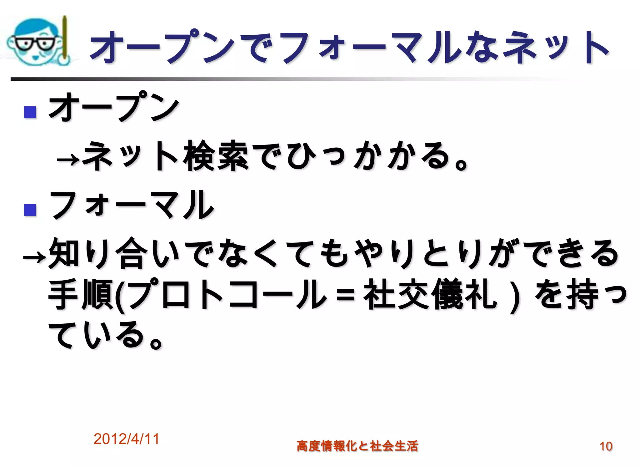 オープンでフォーマルなネット
 オープン
  →ネット検索でひっかかる。
 フォーマル

→知り合いでなくてもやりとりができる
  手順(プロトコール＝社交儀礼）を持っ
  ている。

    2012/4/11   高度情報化と社会生活   10
 