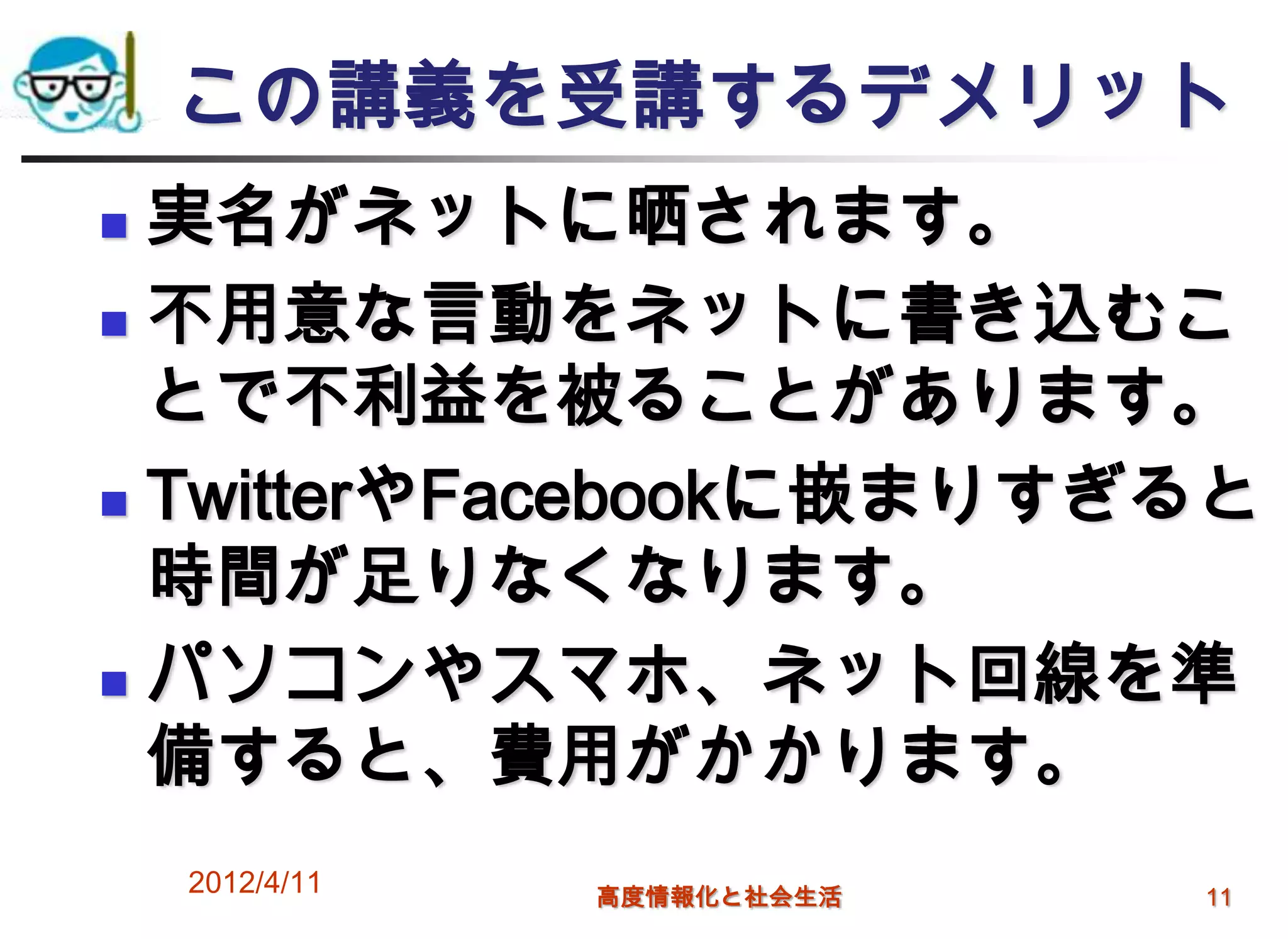 この講義を受講するデメリット
 実名がネットに晒されます。
 不用意な言動をネットに書き込むこ

  とで不利益を被ることがあります。
 TwitterやFacebookに嵌まりすぎると
  時間が足りなくなります。
 パソコンやスマホ、ネット回線を準
  備すると、費用がかかります。
    2012/4/11   高度情報化と社会生活   11
 