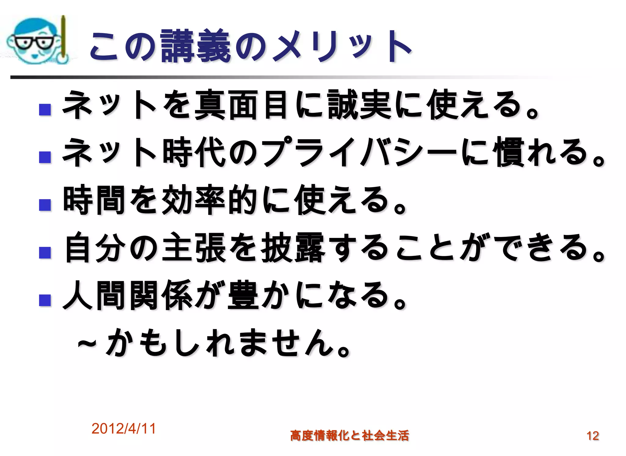 この講義のメリット
 ネットを真面目に誠実に使える。
 ネット時代のプライバシーに慣れる。

 時間を効率的に使える。

 自分の主張を披露することができる。

 人間関係が豊かになる。

  ～かもしれません。

    2012/4/11   高度情報化と社会生活   12
 