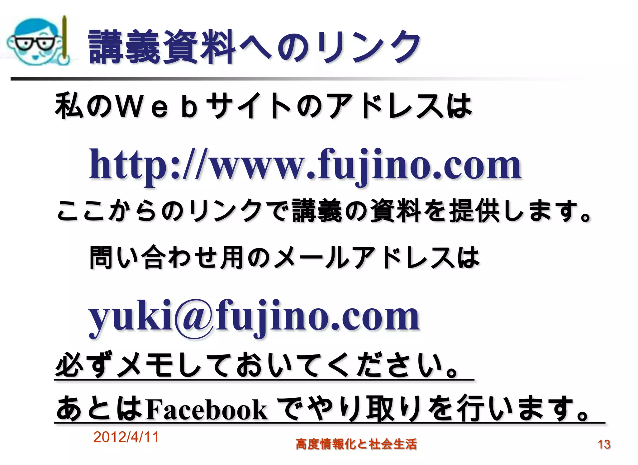 講義資料へのリンク
私のＷｅｂサイトのアドレスは

 http://www.fujino.com
ここからのリンクで講義の資料を提供します。
 問い合わせ用のメールアドレスは

 yuki@fujino.com
必ずメモしておいてください。
あとはFacebook でやり取りを行います。
 2012/4/11   高度情報化と社会生活   13
 