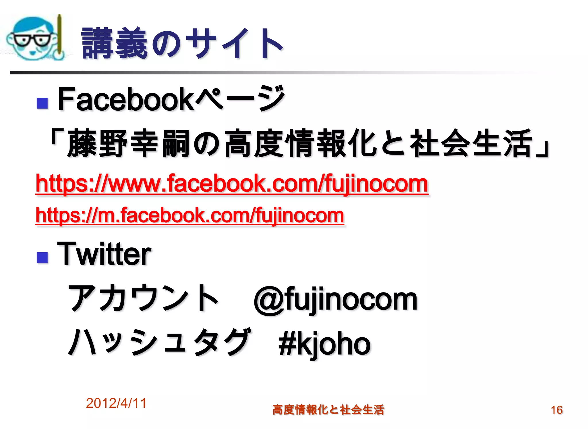 講義のサイト
Facebookページ
「藤野幸嗣の高度情報化と社会生活」
https://www.facebook.com/fujinocom
https://m.facebook.com/fujinocom

   Twitter
    アカウント @fujinocom
    ハッシュタグ #kjoho
     2012/4/11          高度情報化と社会生活   16
 
