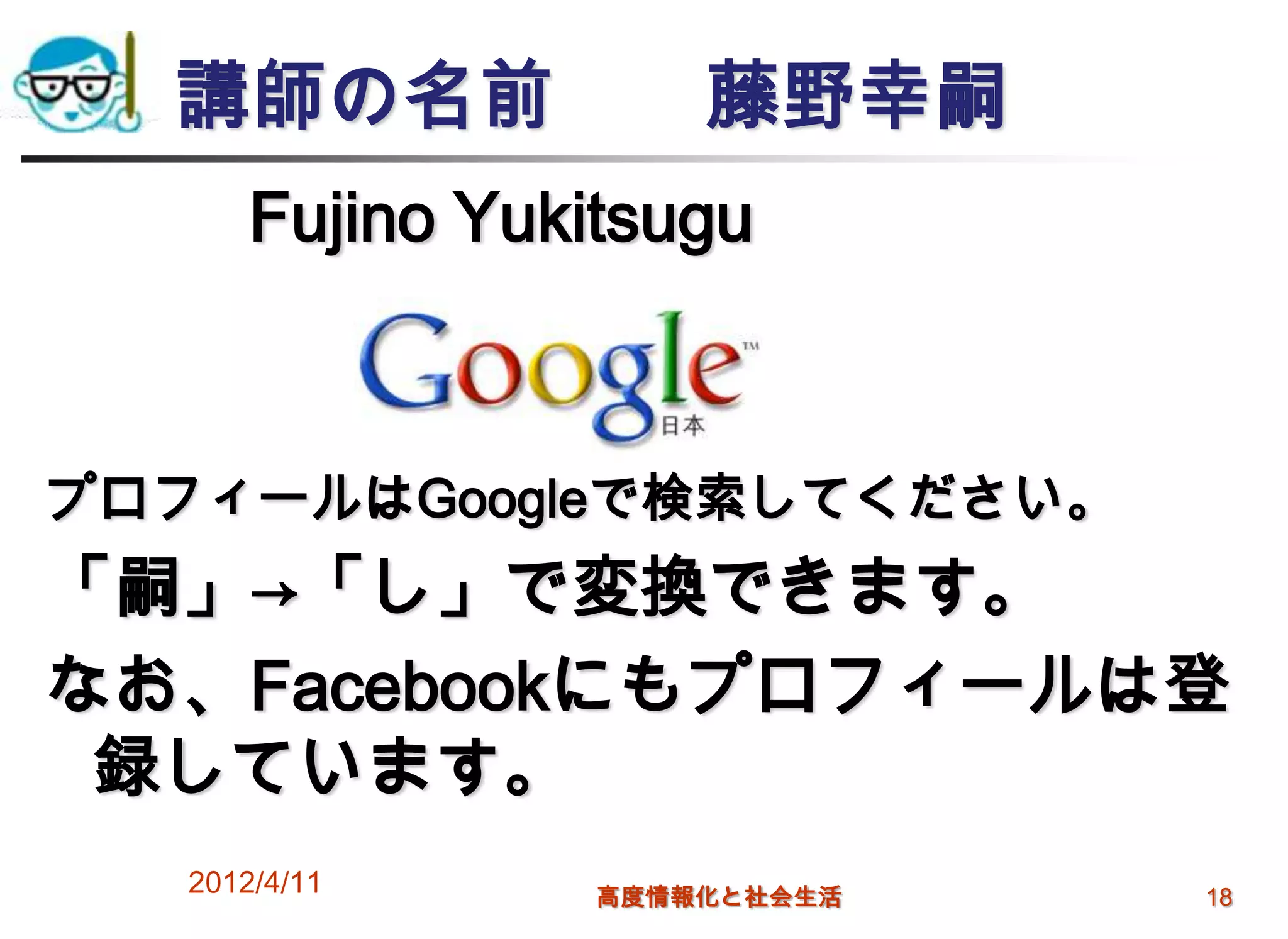 講師の名前              藤野幸嗣
       Fujino Yukitsugu



プロフィールはGoogleで検索してください。
「嗣」→「し」で変換できます。
なお、Facebookにもプロフィールは登
 録しています。
   2012/4/11     高度情報化と社会生活   18
 