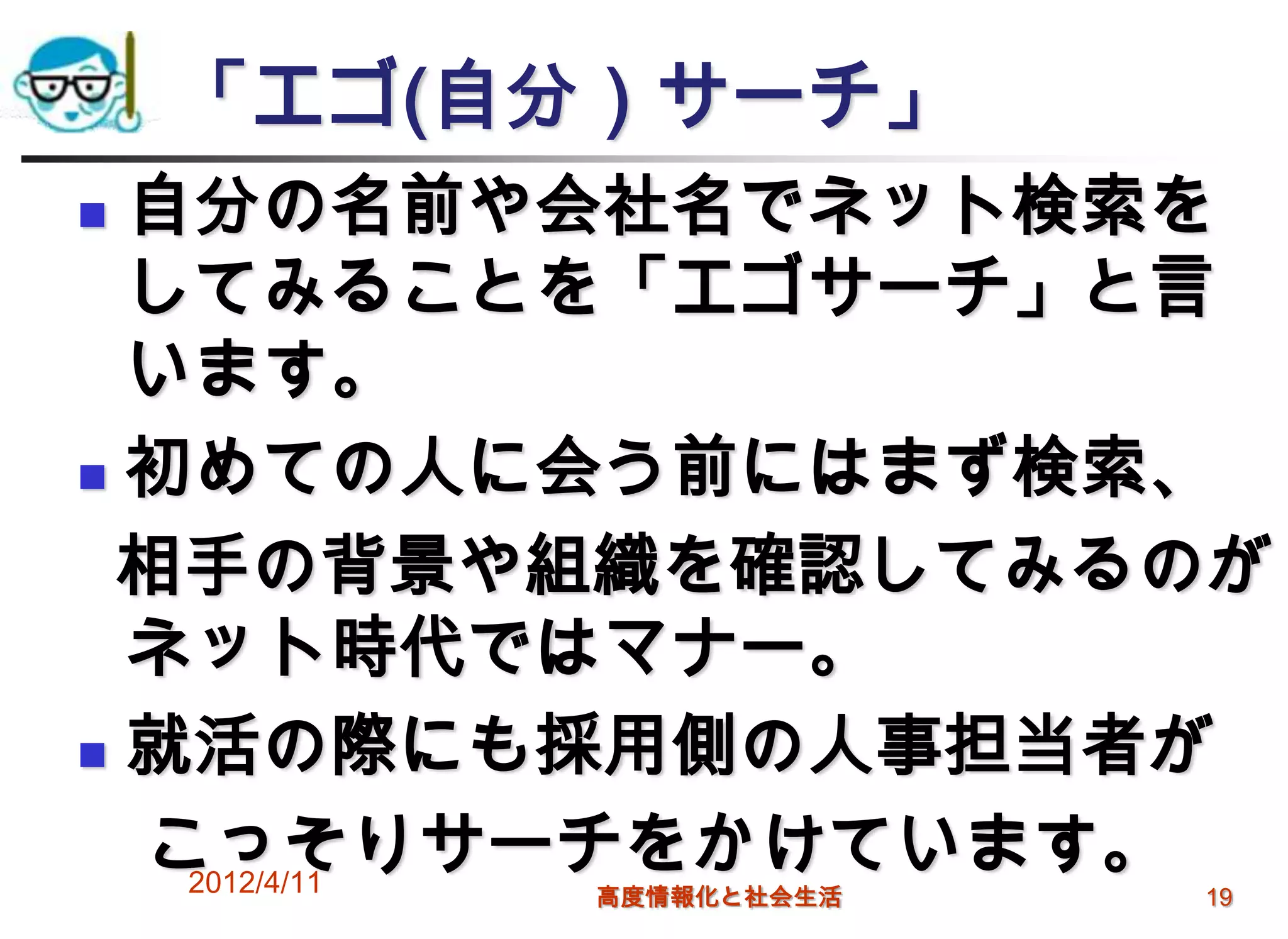 「エゴ(自分）サーチ」
 自分の名前や会社名でネット検索を
  してみることを「エゴサーチ」と言
  います。
 初めての人に会う前にはまず検索、

 相手の背景や組織を確認してみるのが
  ネット時代ではマナー。
 就活の際にも採用側の人事担当者が

  こっそりサーチをかけています。
   2012/4/11
         高度情報化と社会生活   19
 