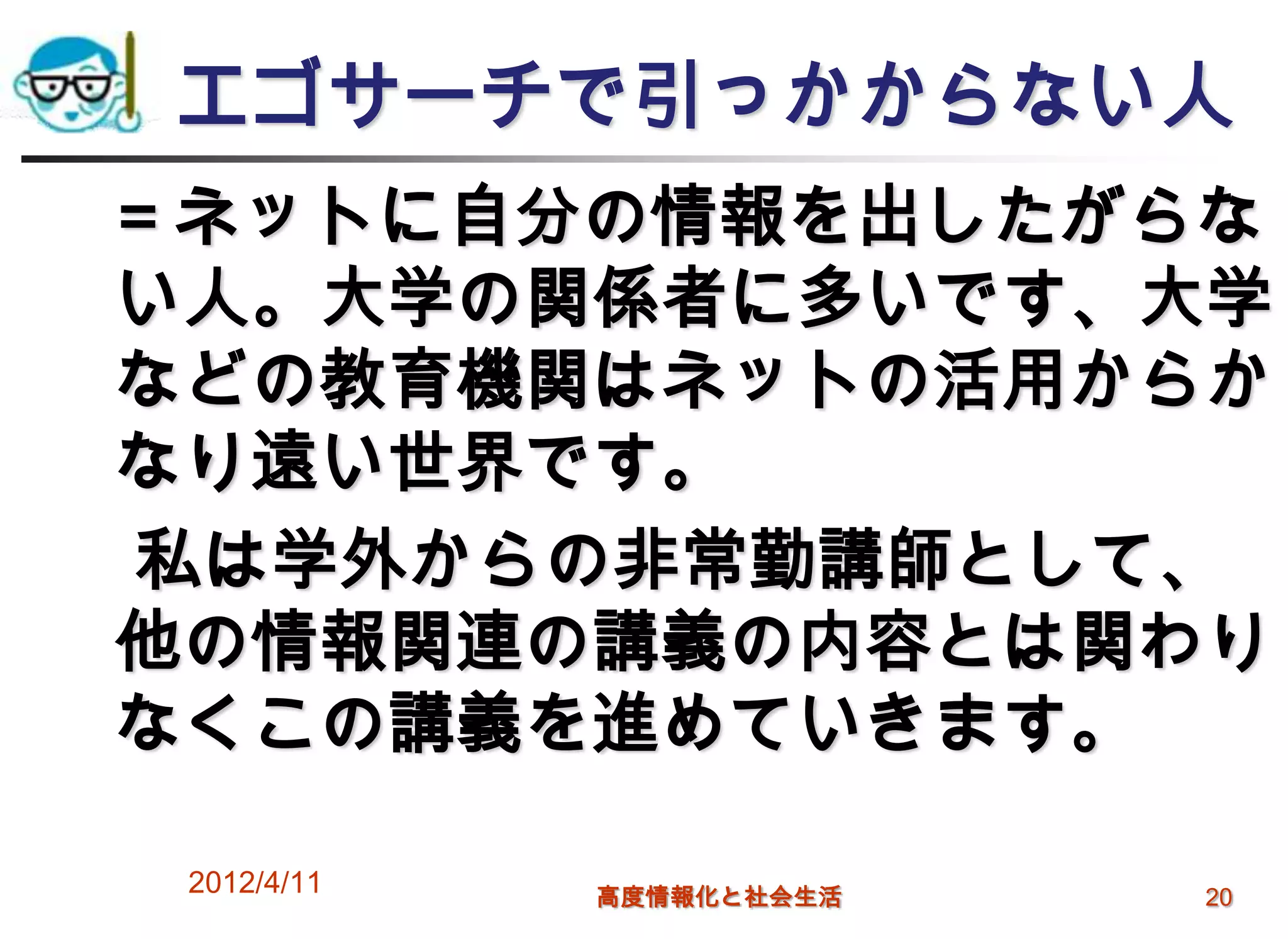 エゴサーチで引っかからない人
＝ネットに自分の情報を出したがらな
い人。大学の関係者に多いです、大学
などの教育機関はネットの活用からか
なり遠い世界です。
私は学外からの非常勤講師として、
他の情報関連の講義の内容とは関わり
なくこの講義を進めていきます。

 2012/4/11   高度情報化と社会生活   20
 