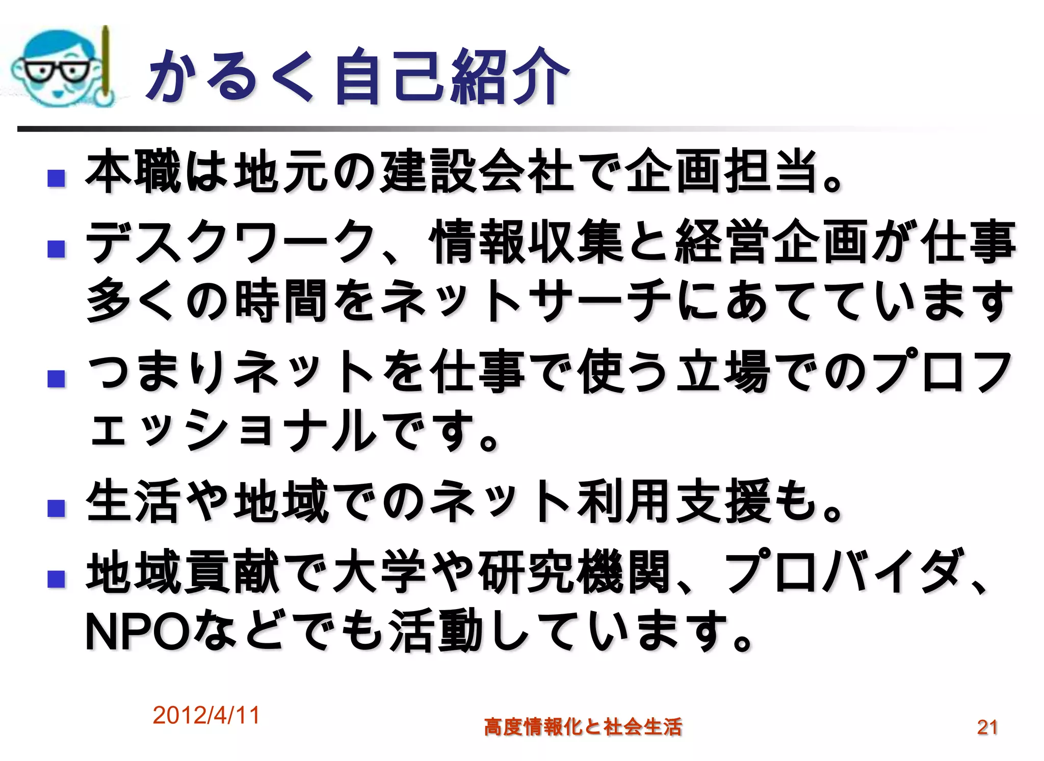 かるく自己紹介
   本職は地元の建設会社で企画担当。
   デスクワーク、情報収集と経営企画が仕事
    多くの時間をネットサーチにあてています
   つまりネットを仕事で使う立場でのプロフ
    ェッショナルです。
   生活や地域でのネット利用支援も。
   地域貢献で大学や研究機関、プロバイダ、
    NPOなどでも活動しています。
     2012/4/11   高度情報化と社会生活   21
 