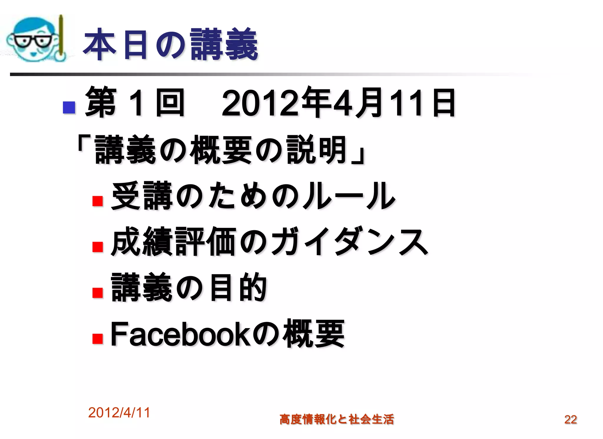 本日の講義
   第１回 2012年4月11日
「講義の概要の説明」
  受講のためのルール

  成績評価のガイダンス

  講義の目的

  Facebookの概要



    2012/4/11   高度情報化と社会生活   22
 