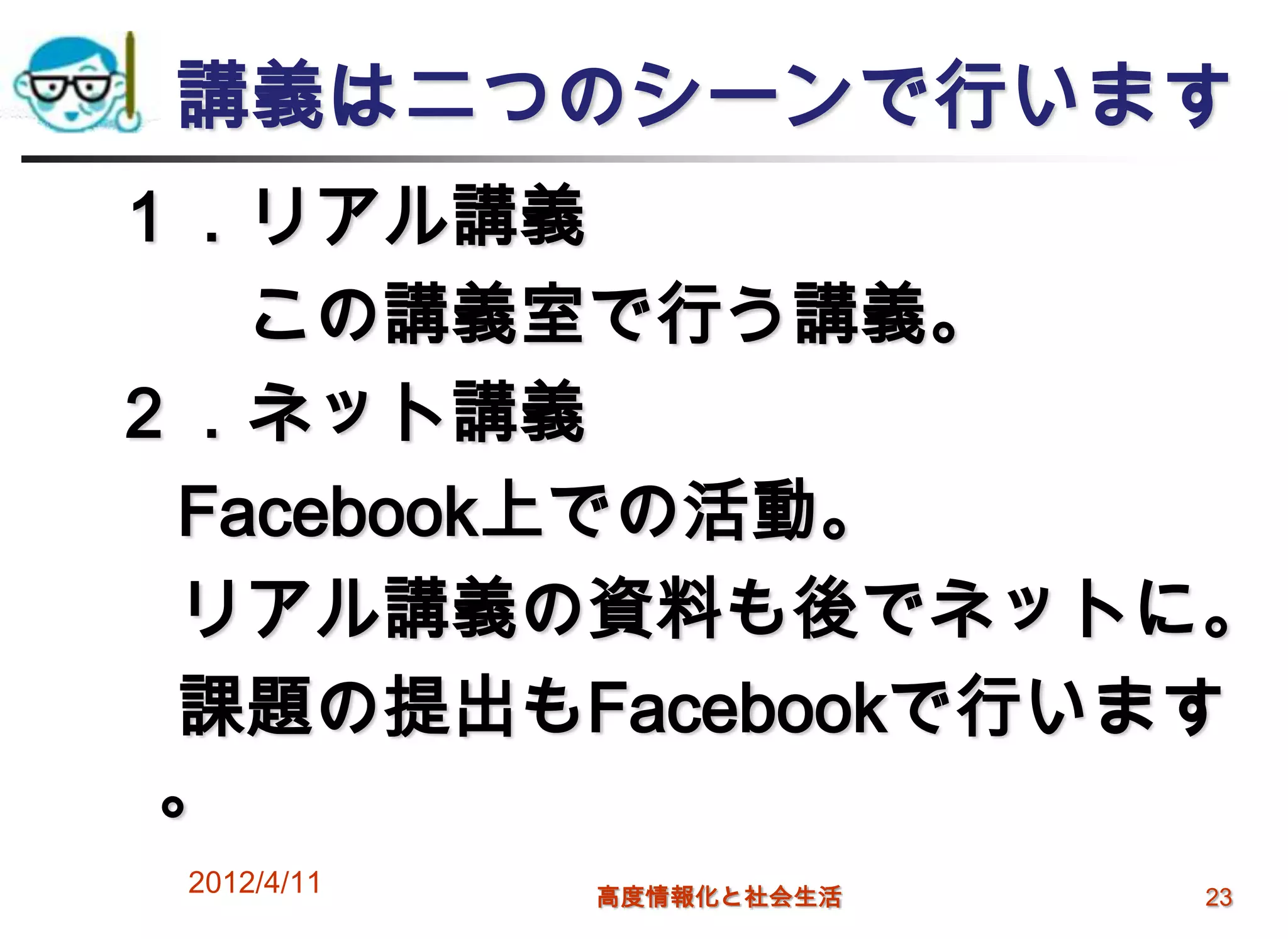 講義は二つのシーンで行います
１．リアル講義
   この講義室で行う講義。
２．ネット講義
 Facebook上での活動。
 リアル講義の資料も後でネットに。
 課題の提出もFacebookで行います
 。
 2012/4/11   高度情報化と社会生活   23
 