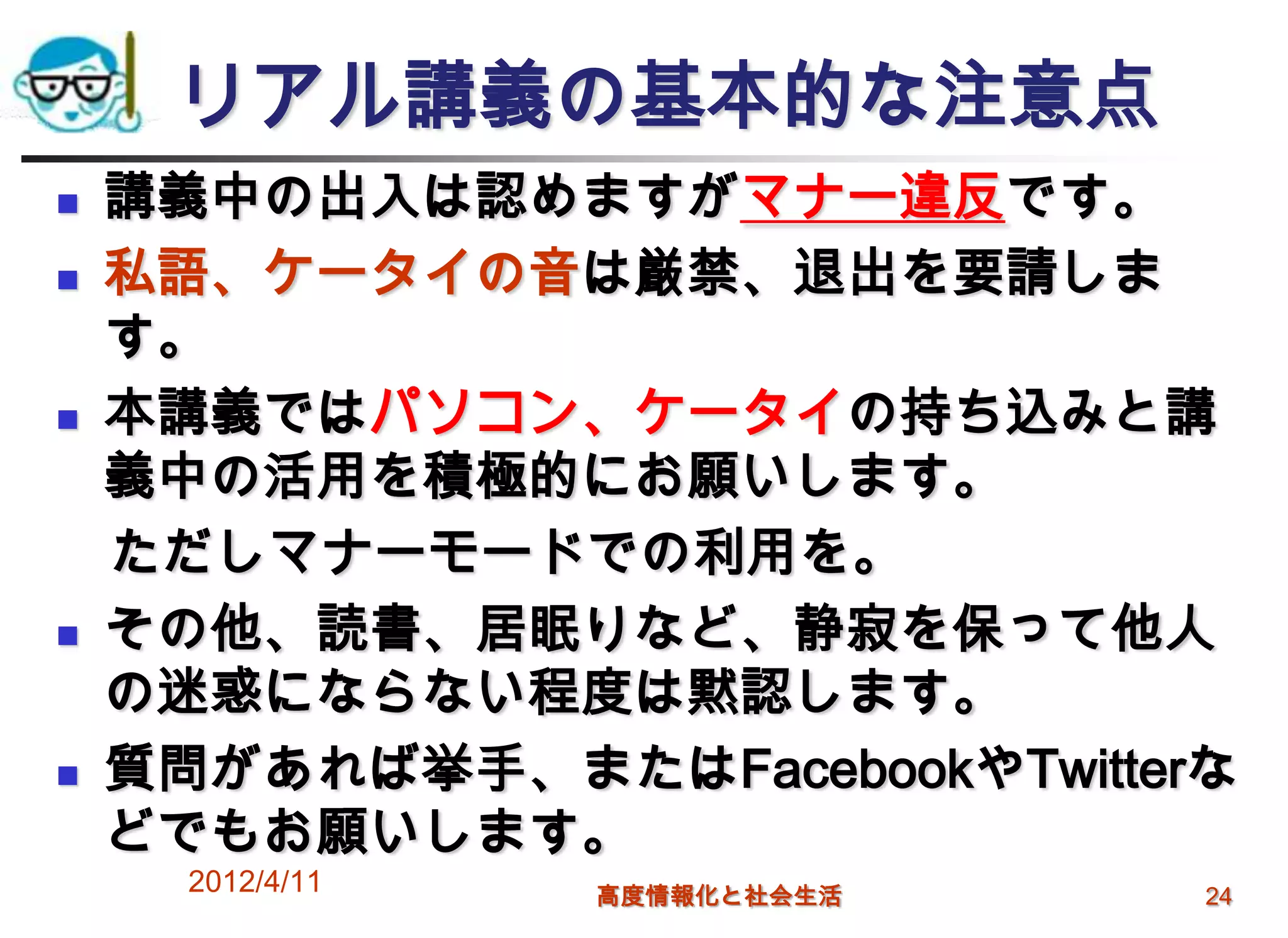 リアル講義の基本的な注意点
   講義中の出入は認めますがマナー違反です。
   私語、ケータイの音は厳禁、退出を要請しま
    す。
   本講義ではパソコン、ケータイの持ち込みと講
    義中の活用を積極的にお願いします。
    ただしマナーモードでの利用を。
   その他、読書、居眠りなど、静寂を保って他人
    の迷惑にならない程度は黙認します。
   質問があれば挙手、またはFacebookやTwitterな
    どでもお願いします。
      2012/4/11   高度情報化と社会生活    24
 